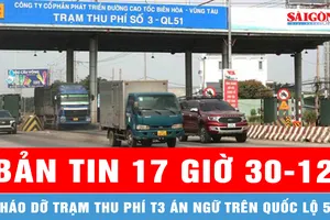 Bản tin 17 giờ 30-12: Tháo dỡ trạm thu phí T3 án ngữ trên quốc lộ 51