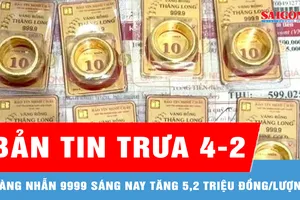 Bản tin trưa 4-2: Vàng nhẫn 9999 sáng nay tăng 5,2 triệu đồng/lượng