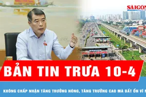 Bản tin trưa 10-4: Không chấp nhận tăng trưởng nóng, tăng trưởng cao mà bất ổn vĩ mô