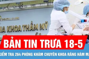Bản tin trưa 18-5: TPHCM sẽ kiểm tra 264 phòng khám chuyên khoa răng hàm mặt trên địa bàn