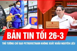 Bản tin tối 26-3: Petrovietnam không xuất khẩu nguyên liệu 