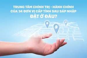 Trung tâm chính trị - hành chính của 34 đơn vị cấp tỉnh sau sáp nhập đặt ở đâu?