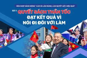Hòa nhịp hành động “Làm và làm đúng, làm quyết liệt, hiệu quả” - Bài 1: Quyết sách thần tốc đạt kết quả vì nói đi đôi với làm