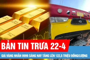 Bản tin trưa 22-4: Giá vàng nhẫn 9999 sáng nay tăng lên 122,5 triệu đồng/lượng; Tình trạng các nạn nhân vụ lật xe chở học sinh ở Gia Lai