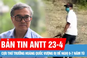 Bản tin ANTT 23-4: Cựu Thứ trưởng Hoàng Quốc Vượng bị đề nghị 6-7 năm tù; Bắt được nghi phạm cướp ngân hàng ở huyện Chương Mỹ