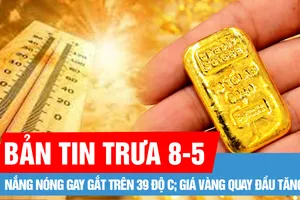 Bản tin trưa 8-5: Nắng nóng gay gắt trên 39 độ C; Giá vàng quay đầu tăng