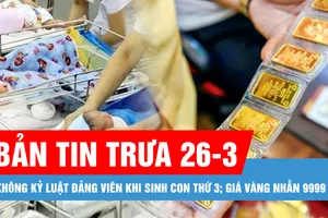 Bản tin trưa 26-3: Không kỷ luật đảng viên khi sinh con thứ 3; Giá vàng nhẫn 9999 tiến gần 99 triệu đồng/lượng
