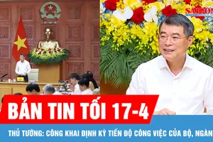 Bản tin tối 17-4: Thủ tướng: Công khai định kỳ tiến độ công việc của bộ, ngành