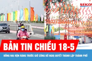 Bản tin chiều 18-5: Đồng Nai rộn ràng trước giờ công bố Nghị quyết thành lập thành phố