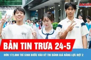 Bản tin trưa 24-5: Hơn 172.000 thí sinh bước vào kỳ thi Đánh giá năng lực đợt 2
