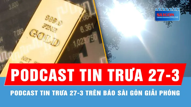 Podcast tin trưa 27-3: Nam bộ tiếp tục nắng nóng 39 độ C; Giá vàng thế giới tăng sát đỉnh