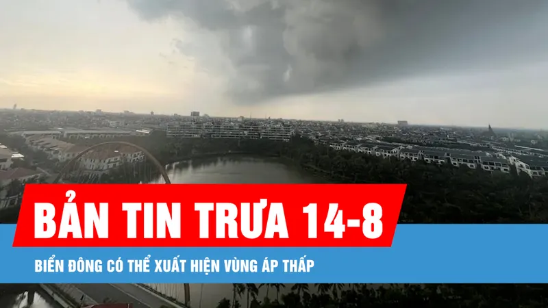 Bản tin trưa 14-8: Biển Đông có thể xuất hiện vùng áp thấp