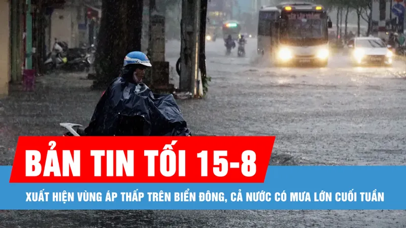 Bản tin tối 15-8: Xuất hiện vùng áp thấp trên Biển Đông, cả nước có mưa lớn cuối tuần