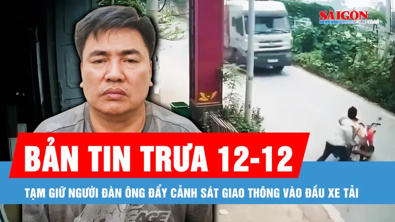 Bản tin trưa 12-12: Tạm giữ hình sự người đàn ông đẩy cảnh sát giao thông vào đầu xe tải
