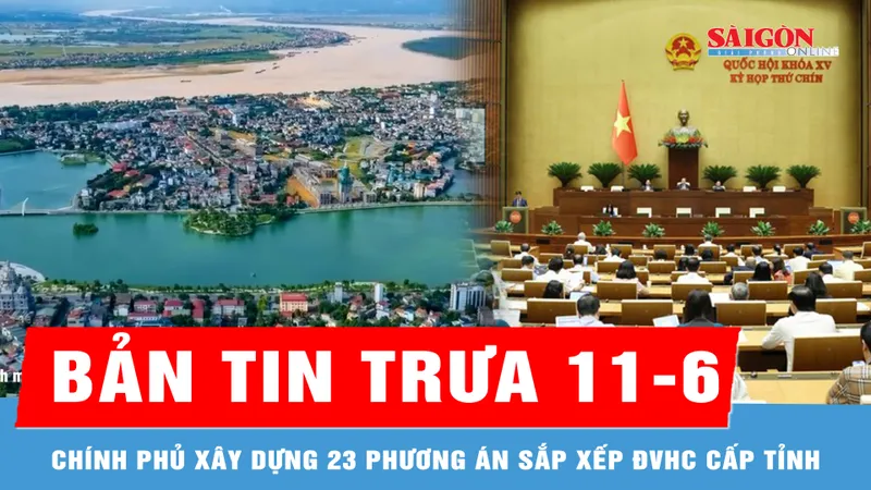 Bản tin trưa 11-6: Chính phủ xây dựng 23 phương án sắp xếp đơn vị hành chính cấp tỉnh