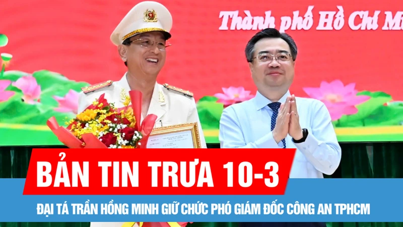 Bản tin trưa 10-3: Đại tá Trần Hồng Minh giữ chức Phó Giám đốc Công an TPHCM