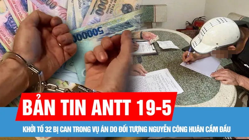 Bản tin ANTT 19-5: Khởi tố 32 bị can trong vụ án do đối tượng Nguyễn Công Huân cầm đầu; Phạt nặng tài xế chở sắt làm rơi xuống đường