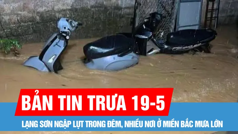Bản tin trưa 19-5: Nam bộ ngày nắng, có nơi nắng nóng; Lạng Sơn ngập lụt trong đêm, nhiều nơi ở miền Bắc mưa lớn