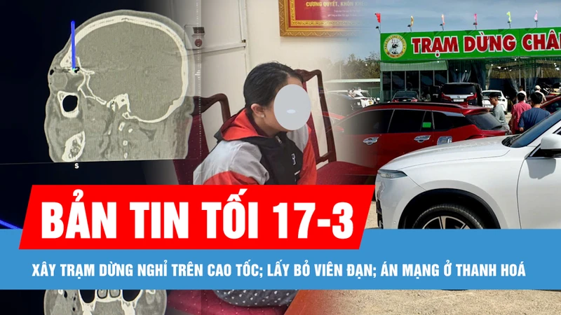 Bản tin tối 17-3: Đề nghị 12 địa phương sớm bàn giao mặt bằng xây trạm dừng nghỉ trên cao tốc; Điều tra nghi án vợ và con gái sát hại chồng, cha