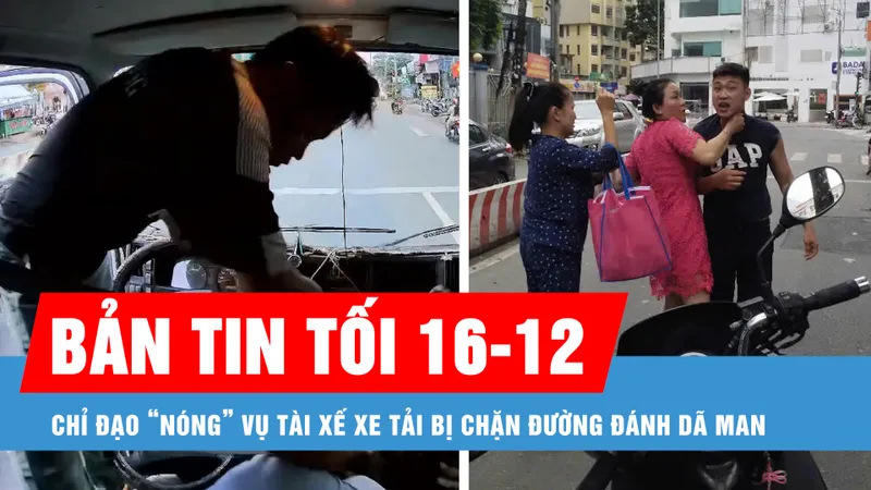 Bản tin tối 16-12: Chỉ đạo “nóng” vụ tài xế xe tải bị chặn đường đánh dã man