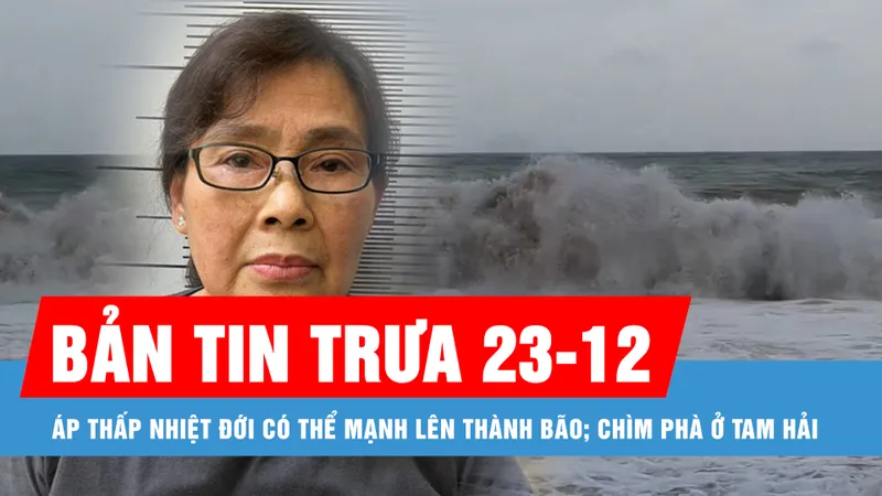 Bản tin trưa 23-12: Áp thấp nhiệt đới có thể mạnh lên thành bão; Chìm phà ở Tam Hải
