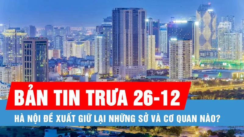 Bản tin trưa 26-12: Hà Nội đề xuất giữ lại những sở và cơ quan nào?; Bắc bộ trời chuyển rét