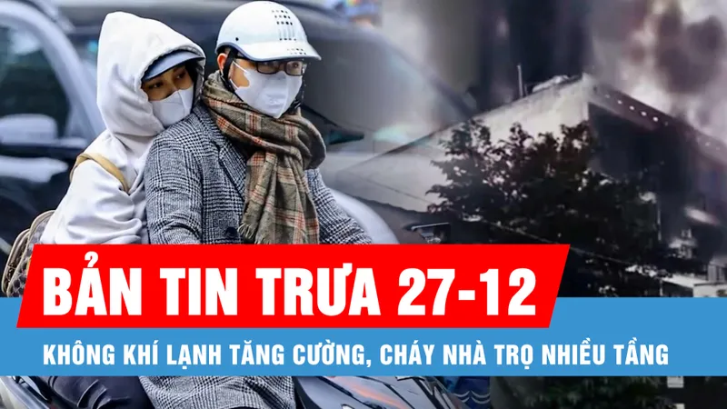 Bản tin trưa 27-12: Không khí lạnh tăng cường; Cháy nhà trọ cao tầng