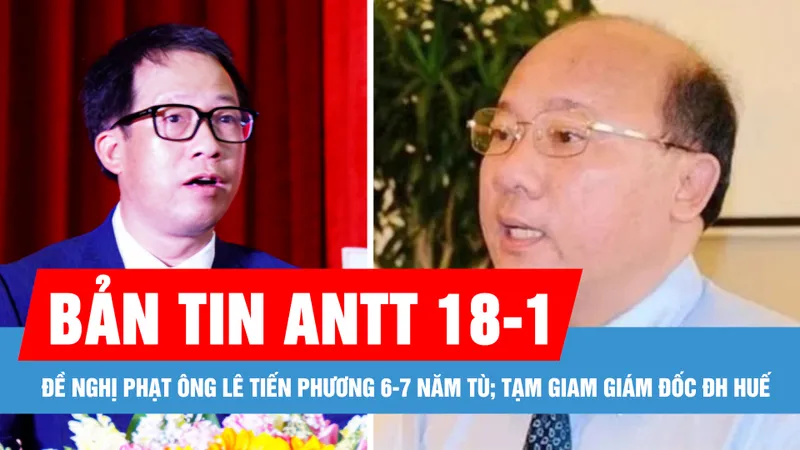 Bản tin ANTT 18-1: Đề nghị phạt ông Lê Tiến Phương 6-7 năm tù; Bắt tạm giam Giám đốc Đại học Huế