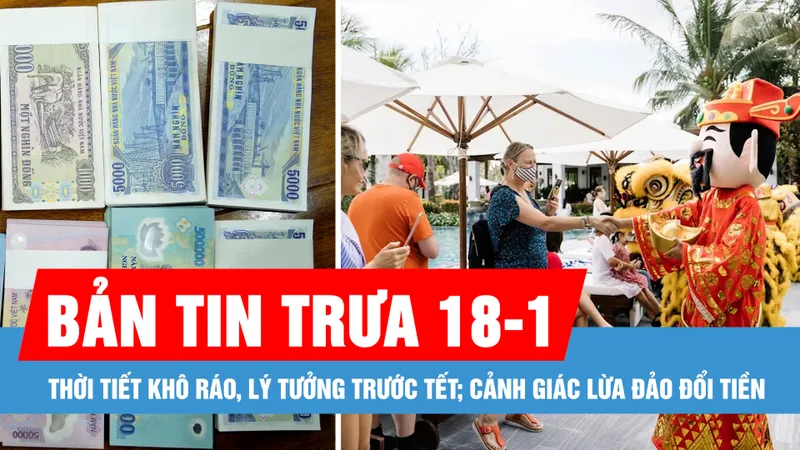 Bản tin trưa 18-1: Thời tiết khô ráo, lý tưởng trước tết; Cảnh giác thủ đoạn lừa đảo đổi tiền dịp tết