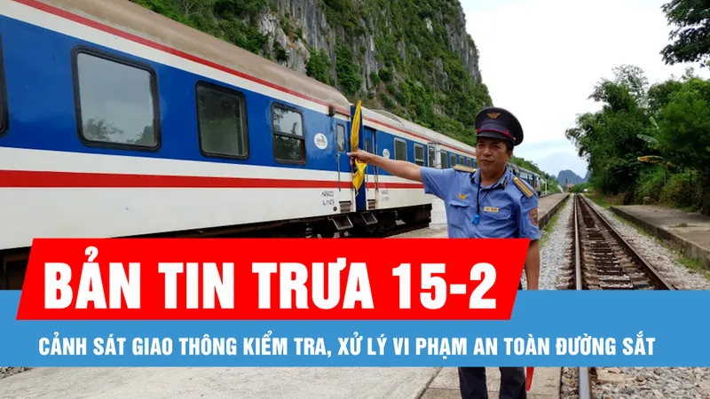 Bản tin trưa 15-2: Cảnh sát giao thông kiểm tra, xử lý vi phạm an toàn đường sắt