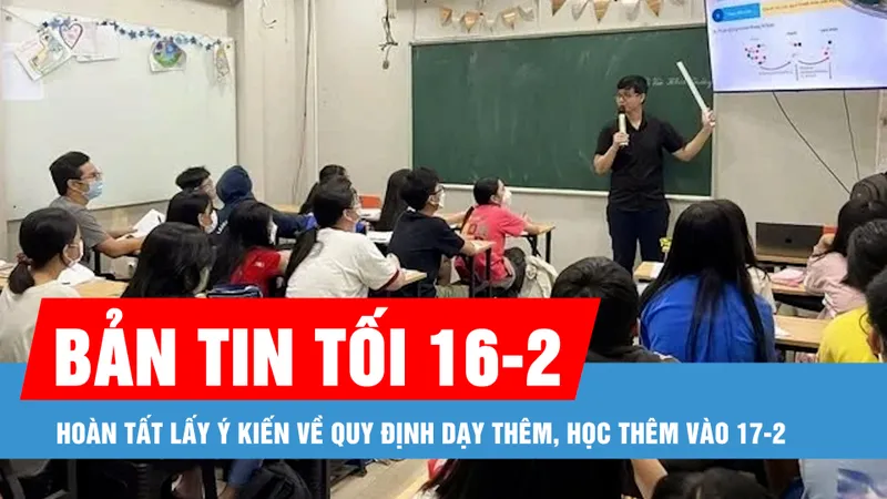 Bản tin tối 16-2: Hoàn tất lấy ý kiến về quy định dạy thêm, học thêm vào 17-2