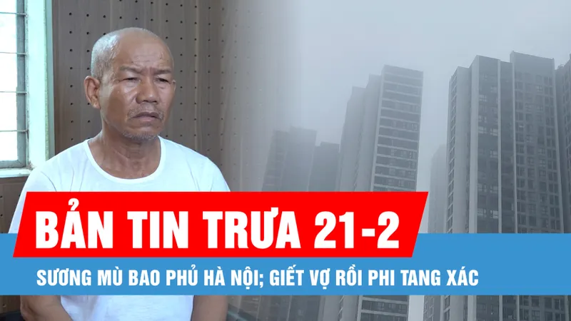 Bản tin trưa 21-2: Sương mù tiếp tục bao phủ Hà Nội; Lời khai của kẻ giết vợ, phi tang xác
