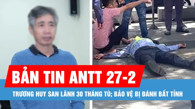 Bản tin ANTT 27-2: Bị cáo Trương Huy San lãnh 30 tháng tù; Bảo vệ bị đánh bất tỉnh vì nhắc nhở đôi nam nữ