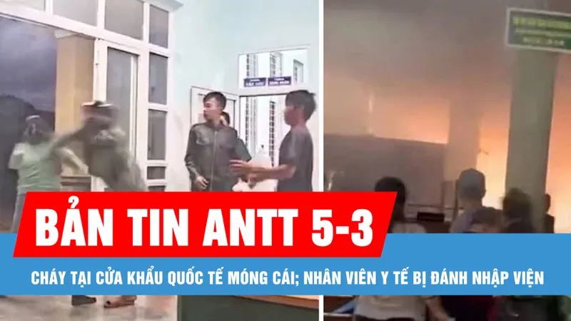 Bản tin ANTT 5-3: Cháy tại Cửa khẩu quốc tế Móng Cái; Nhân viên y tế bị đánh nhập viện