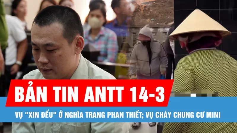 Bản tin ANTT 14-3: Vụ "xin đểu" ở Nghĩa trang Phan Thiết; Vụ cháy chung cư mini