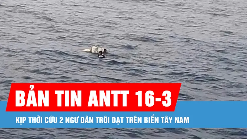 Bản tin ANTT 16-3: Kịp thời cứu 2 ngư dân trôi dạt trên biển Tây Nam