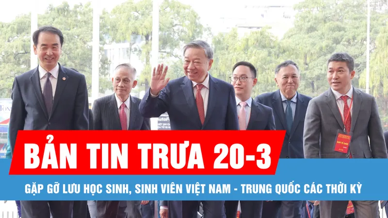 Bản tin trưa 20-3: Gặp gỡ lưu học sinh, sinh viên Việt Nam - Trung Quốc các thời kỳ