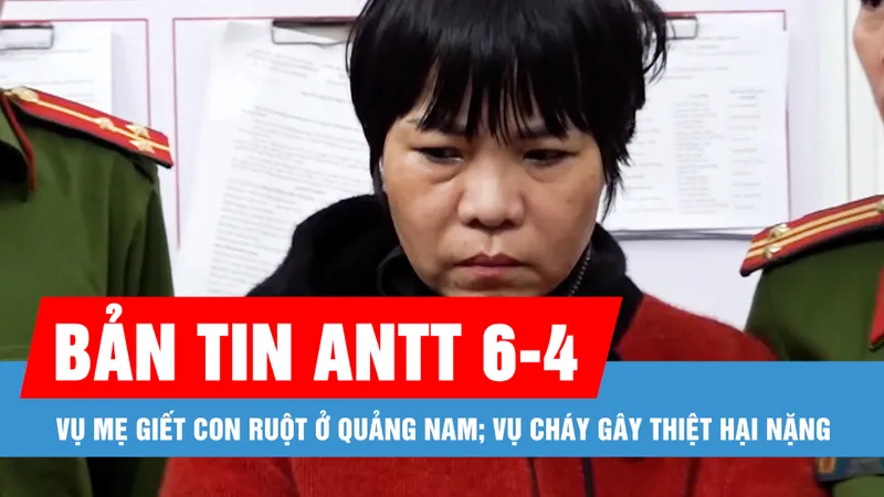 Bản tin ANTT 6-4: Vụ mẹ giết con ruột ở Quảng Nam; Vụ cháy gây thiệt hại hơn 4 héc ta rừng ở Hạ Long