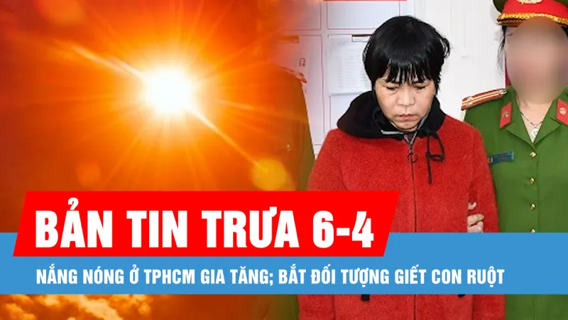 Bản tin trưa 6-4: Nắng nóng ở TPHCM gia tăng; Bắt đối tượng giết con ruột
