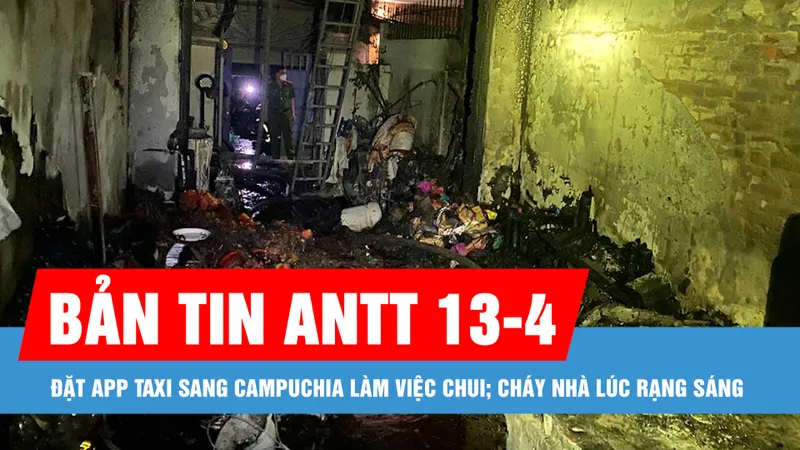 Bản tin ANTT 13-4: Đặt app taxi sang Campuchia làm việc chui; Cháy nhà lúc rạng sáng, 2 người tử vong
