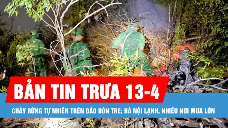 Bản tin trưa 13-4: Cháy rừng tự nhiên trên đảo Hòn Tre; Hà Nội lạnh, nhiều nơi mưa lớn