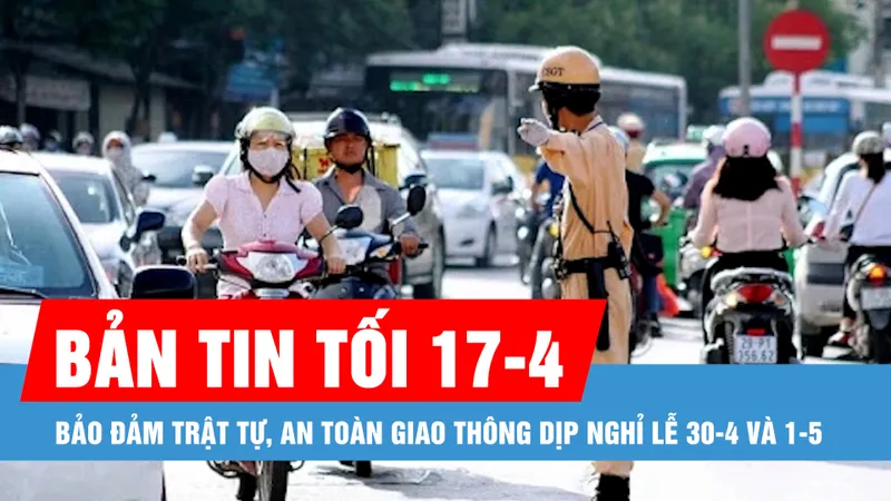 Bản tin tối 17-4: Thủ tướng yêu cầu bảo đảm trật tự, an toàn giao thông dịp nghỉ lễ 30-4 và 1-5