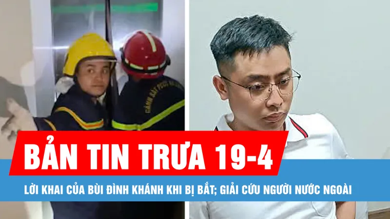 Bản tin trưa 19-4: Lời khai của Bùi Đình Khánh khi bị bắt; Giải cứu người nước ngoài bị mắc kẹt
