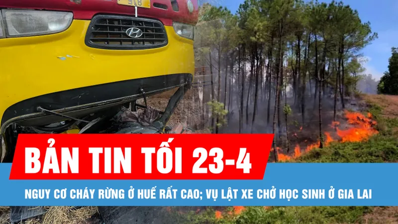 Bản tin tối 23-4: Nguy cơ cháy rừng ở Huế rất cao; Vụ lật xe chở học sinh ở Gia Lai