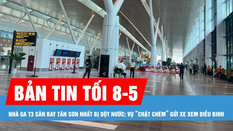 Bản tin tối 8-5: Nhà ga T3 sân bay Tân Sơn Nhất bị dột nước; Vụ “chặt chém” gửi xe xem diễu binh