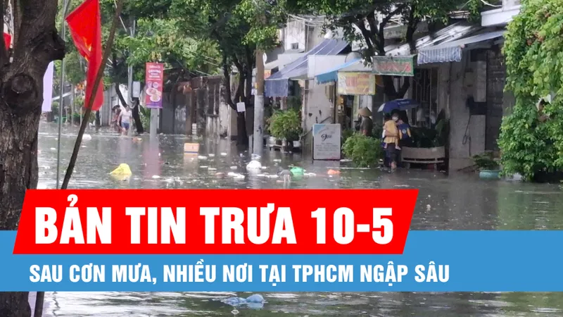 Bản tin trưa 10-5: Sau cơn mưa, nhiều nơi tại TPHCM ngập sâu