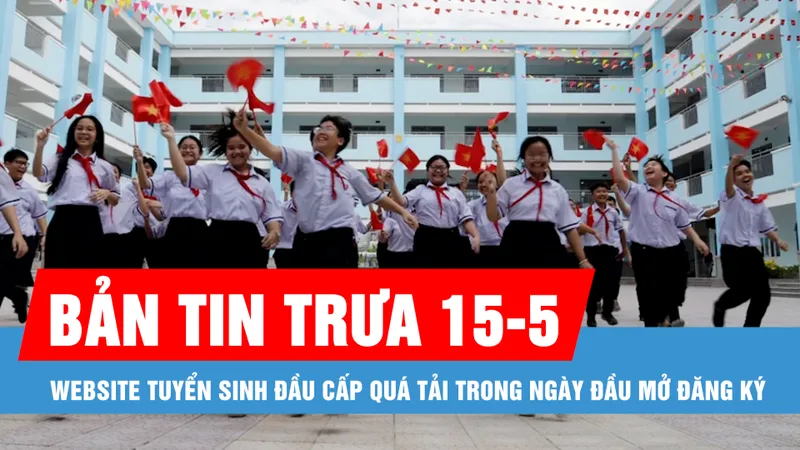 Bản tin trưa 15-5: Website tuyển sinh đầu cấp quá tải trong ngày đầu mở đăng ký