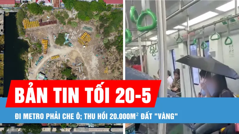 Bản tin tối 20-5: Đi metro phải che ô; Thu hồi 20.000m² đất "vàng" 