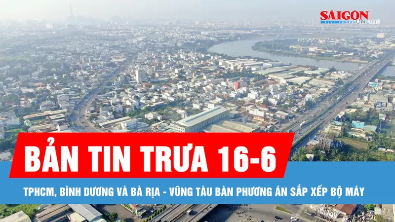 Bản tin trưa 16-6: TPHCM, Bình Dương và Bà Rịa - Vũng Tàu bàn phương án sắp xếp bộ máy