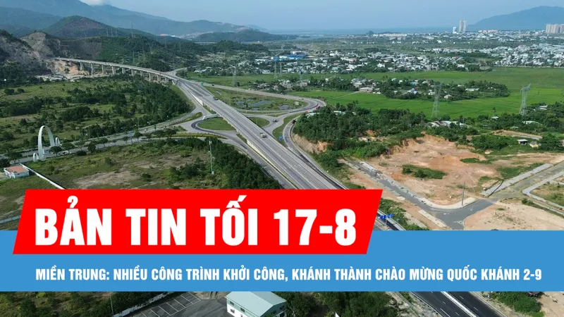 Bản tin tối 17-8: Miền Trung: Nhiều công trình khởi công, khánh thành chào mừng Quốc khánh 2-9